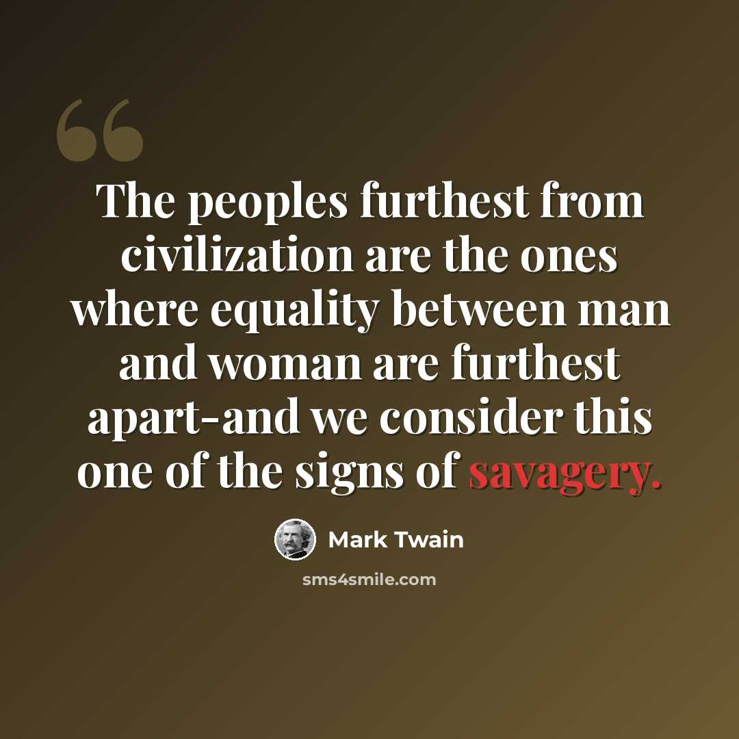 “The peoples furthest from civilization are the ones where equality between man and woman are furthest apart-and we consider this one of the signs of savagery.” quote by Mark Twain