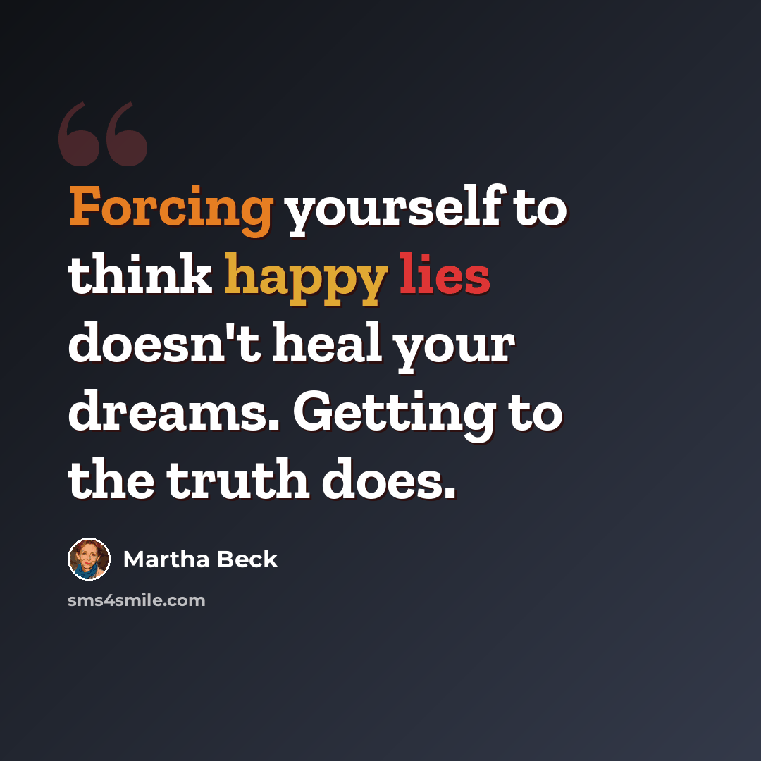“Forcing yourself to think happy lies doesn't heal your dreams. Getting to the truth does.” quote by Martha Beck
