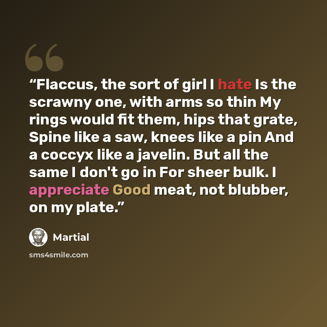 “Flaccus, the sort of girl I hate Is the scrawny one, with arms so thin My rings would fit them, hips that grate, Spine like a saw, knees like a pin And a coccyx like a javelin. But all the same I don't go in For sheer bulk. I appreciate Good meat, not blubber, on my plate.” quote by Martial
