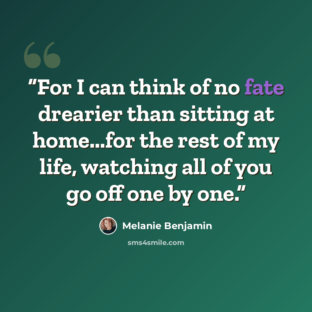 “For I can think of no fate drearier than sitting at home...for the rest of my life, watching all of you go off one by one.” quote by Melanie Benjamin