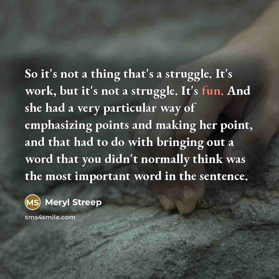 “So it's not a thing that's a struggle. It's work, but it's not a struggle. It's fun. And she had a very particular way of emphasizing points and making her point, and that had to do with bringing out a word that you didn't normally think was the most important word in the sentence.” quote by Meryl Streep