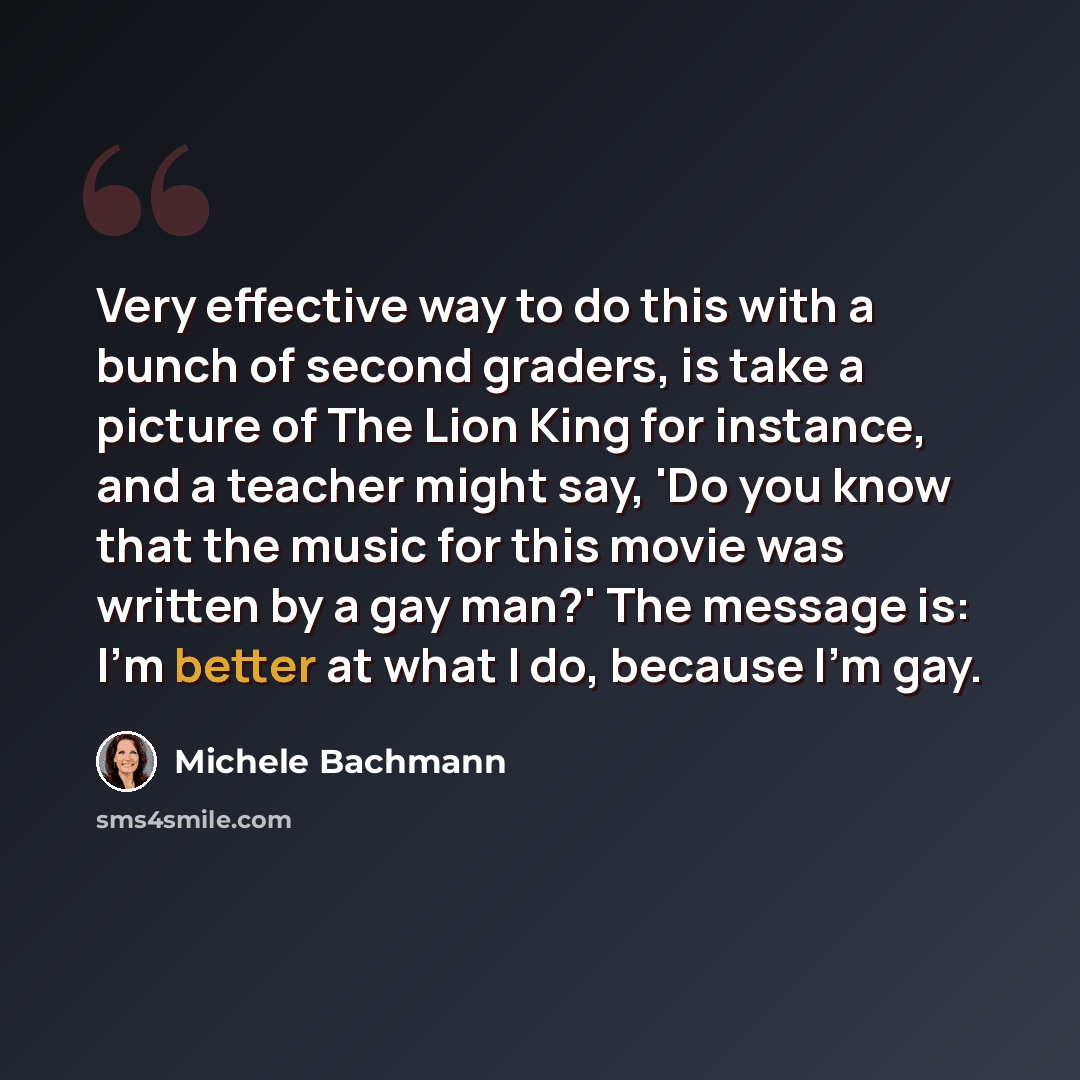“Very effective way to do this with a bunch of second graders, is take a picture of The Lion King for instance, and a teacher might say, 'Do you know that the music for this movie was written by a gay man?' The message is: I'm better at what I do, because I'm gay.” quote by Michele Bachmann