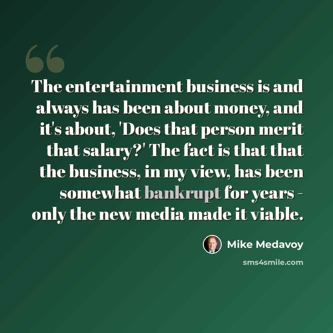 “The entertainment business is and always has been about money, and it's about, 'Does that person merit that salary?' The fact is that that the business, in my view, has been somewhat bankrupt for years - only the new media made it viable.” quote by Mike Medavoy
