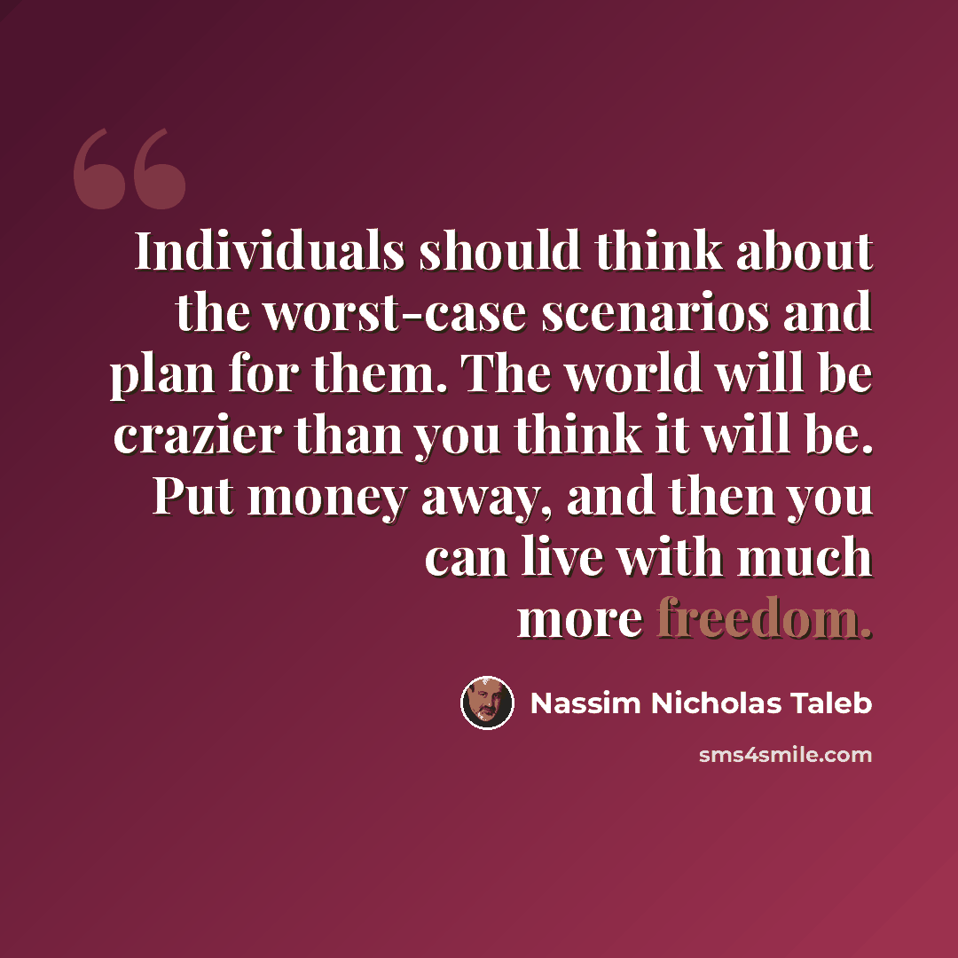 “Individuals should think about the worst-case scenarios and plan for them. The world will be crazier than you think it will be. Put money away, and then you can live with much more freedom.” quote by Nassim Nicholas Taleb