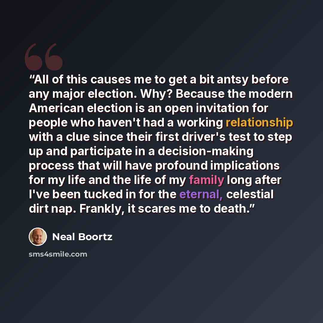 “All of this causes me to get a bit antsy before any major election. Why? Because the modern American election is an open invitation for people who haven't had a working relationship with a clue since their first driver's test to step up and participate in a decision-making process that will have…” quote by Neal Boortz