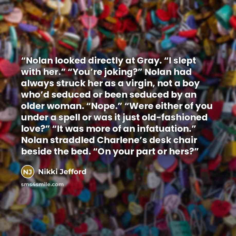 “Nolan looked directly at Gray. “I slept with her.” “You’re joking?” Nolan had always struck her as a virgin, not a boy who’d seduced or been seduced by an older woman. “Nope.” “Were either of you under a spell or was it just old-fashioned love?” “It was more of an infatuation.” Nolan straddled…” quote by Nikki Jefford