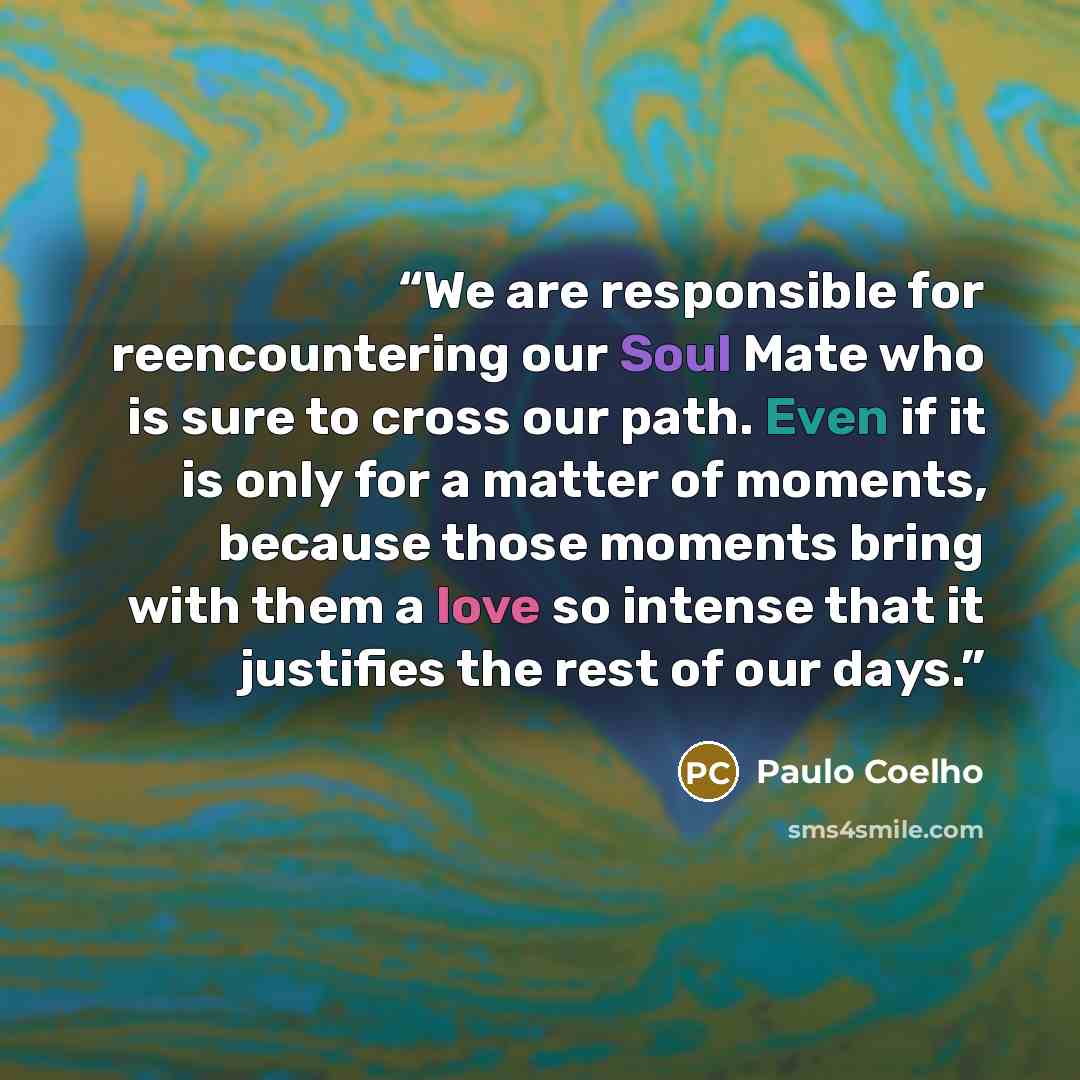 “We are responsible for reencountering our Soul Mate who is sure to cross our path. Even if it is only for a matter of moments, because those moments bring with them a love so intense that it justifies the rest of our days.” quote by Paulo Coelho