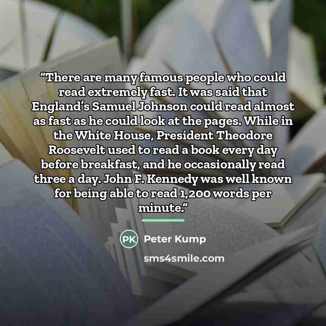 “There are many famous people who could read extremely fast. It was said that England’s Samuel Johnson could read almost as fast as he could look at the pages. While in the White House, President Theodore Roosevelt used to read a book every day before breakfast, and he occasionally read three a…” quote by Peter Kump