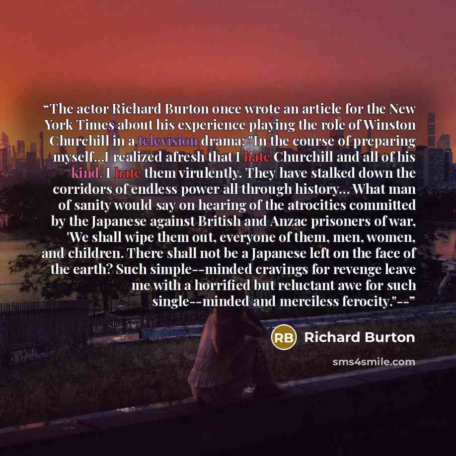 “The actor Richard Burton once wrote an article for the New York Times about his experience playing the role of Winston Churchill in a television drama: "In the course of preparing myself...I realized afresh that I hate Churchill and all of his kind. I hate them virulently. They have stalked down…” quote by Richard Burton