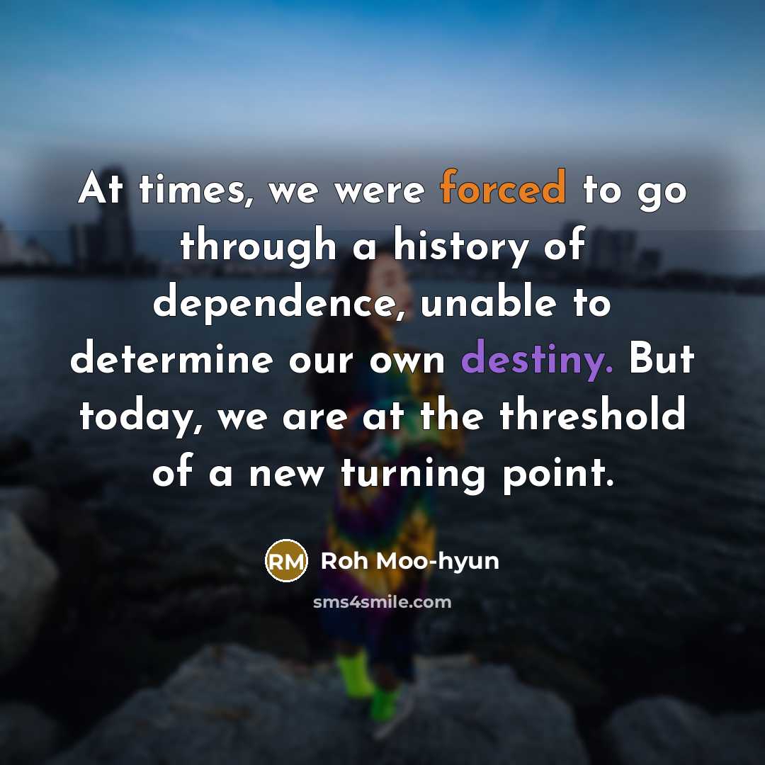 “At times, we were forced to go through a history of dependence, unable to determine our own destiny. But today, we are at the threshold of a new turning point.” quote by Roh Moo-hyun