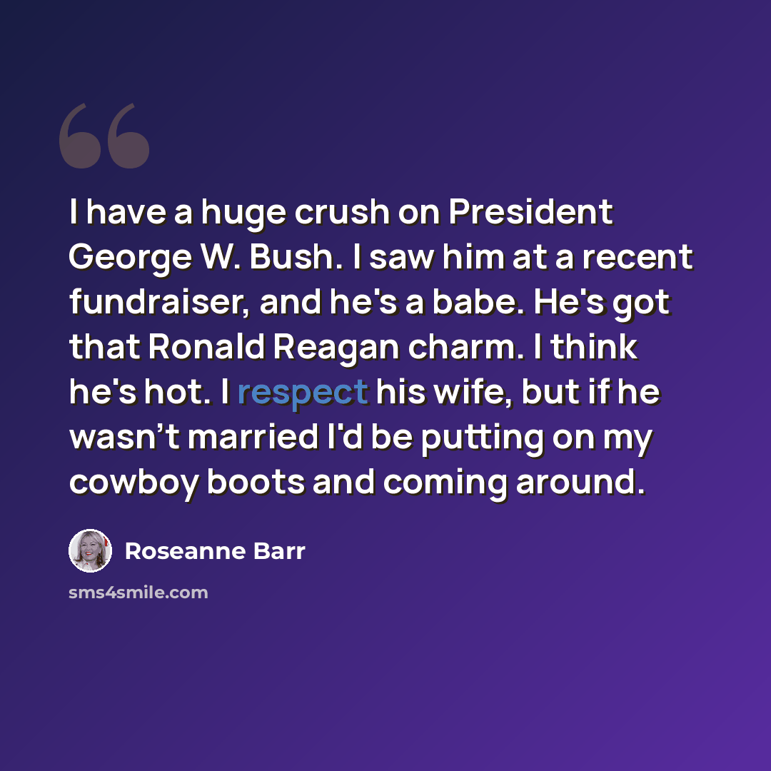 “I have a huge crush on President George W. Bush. I saw him at a recent fundraiser, and he's a babe. He's got that Ronald Reagan charm. I think he's hot. I respect his wife, but if he wasn't married I'd be putting on my cowboy boots and coming around.” quote by Roseanne Barr