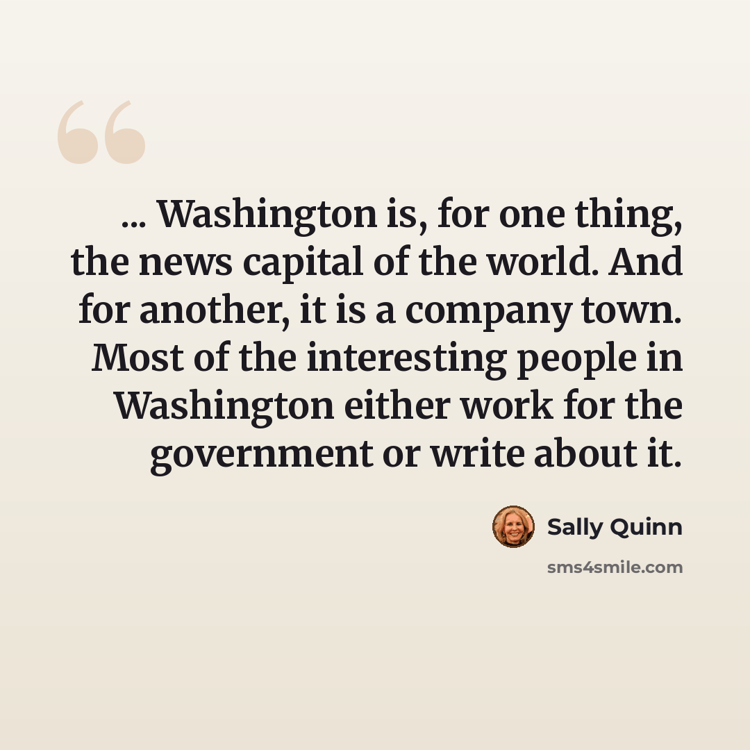 “... Washington is, for one thing, the news capital of the world. And for another, it is a company town. Most of the interesting people in Washington either work for the government or write about it.” quote by Sally Quinn