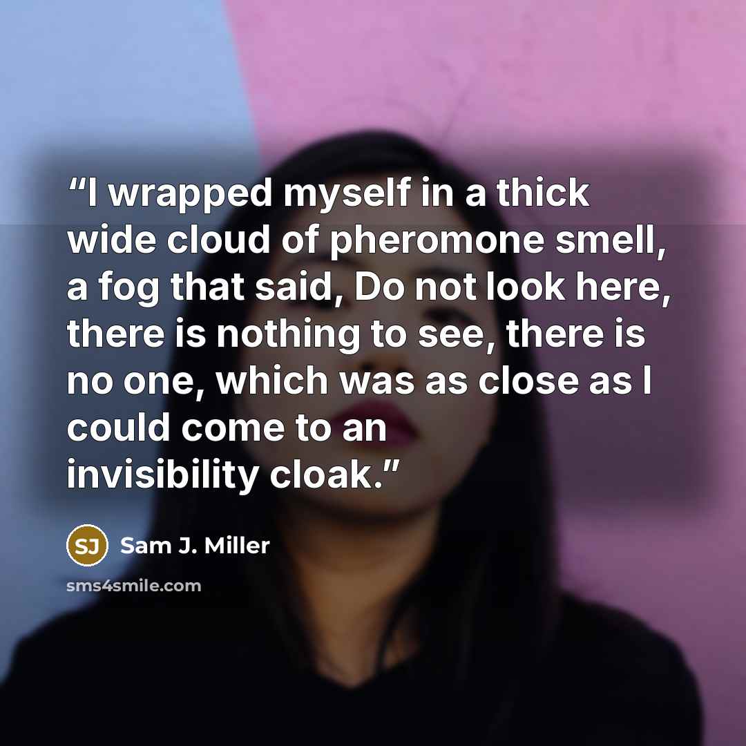 “I wrapped myself in a thick wide cloud of pheromone smell, a fog that said, Do not look here, there is nothing to see, there is no one, which was as close as I could come to an invisibility cloak.” quote by Sam J. Miller