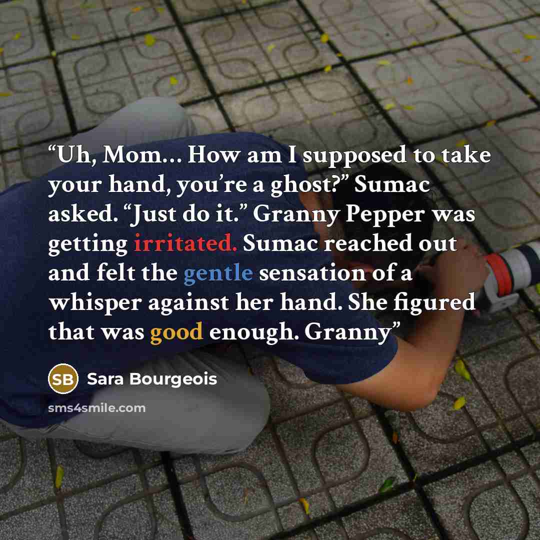 “Uh, Mom… How am I supposed to take your hand, you’re a ghost?” Sumac asked. “Just do it.” Granny Pepper was getting irritated. Sumac reached out and felt the gentle sensation of a whisper against her hand. She figured that was good enough. Granny” quote by Sara Bourgeois