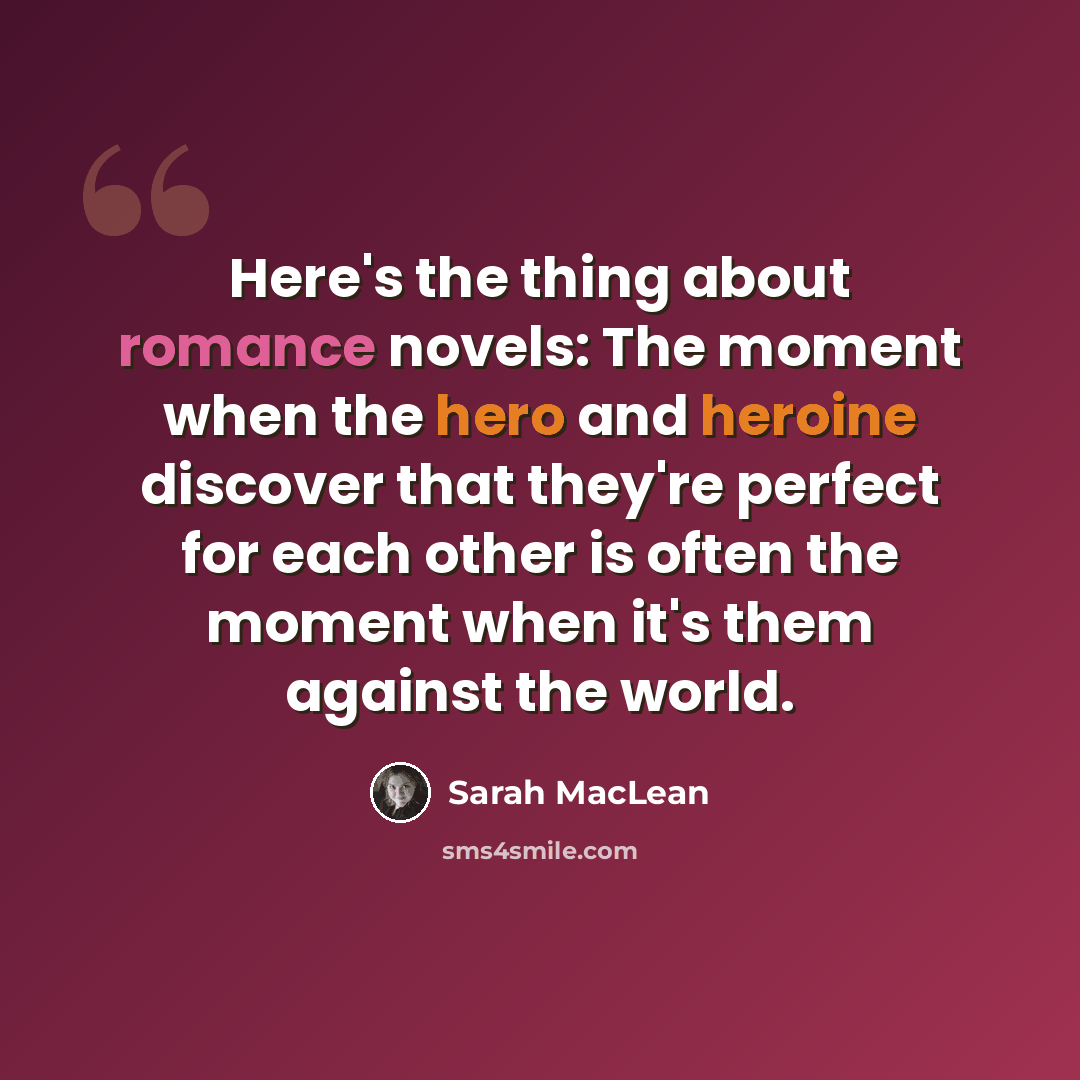 “Here's the thing about romance novels: The moment when the hero and heroine discover that they're perfect for each other is often the moment when it's them against the world.” quote by Sarah MacLean