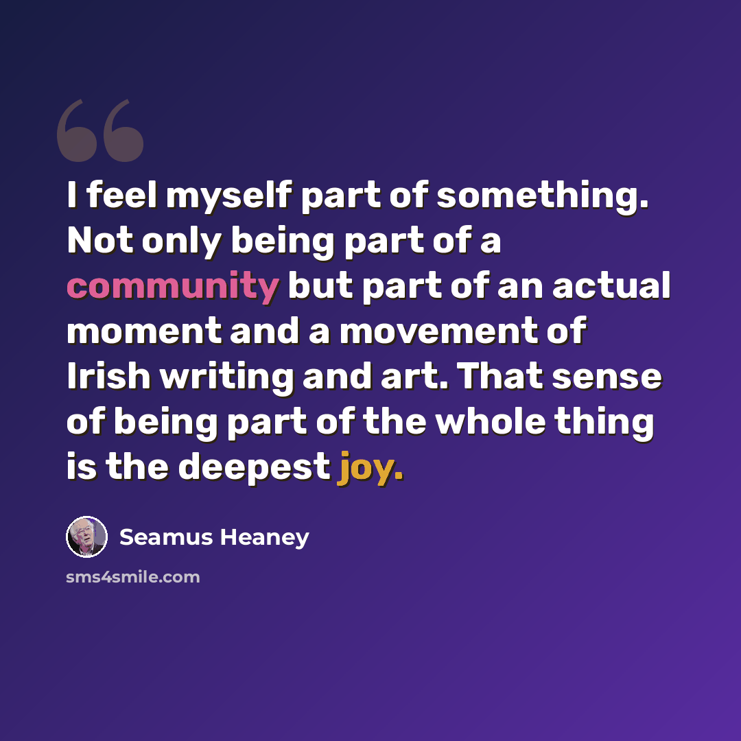 “I feel myself part of something. Not only being part of a community but part of an actual moment and a movement of Irish writing and art. That sense of being part of the whole thing is the deepest joy.” quote by Seamus Heaney