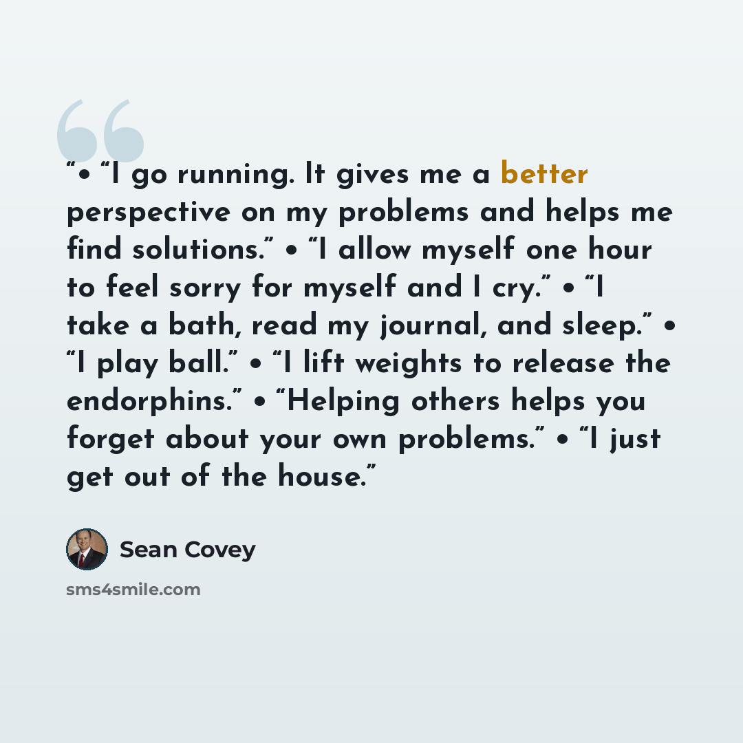 “• “I go running. It gives me a better perspective on my problems and helps me find solutions.” • “I allow myself one hour to feel sorry for myself and I cry.” • “I take a bath, read my journal, and sleep.” • “I play ball.” • “I lift weights to release the endorphins.” • “Helping others helps you…” quote by Sean Covey