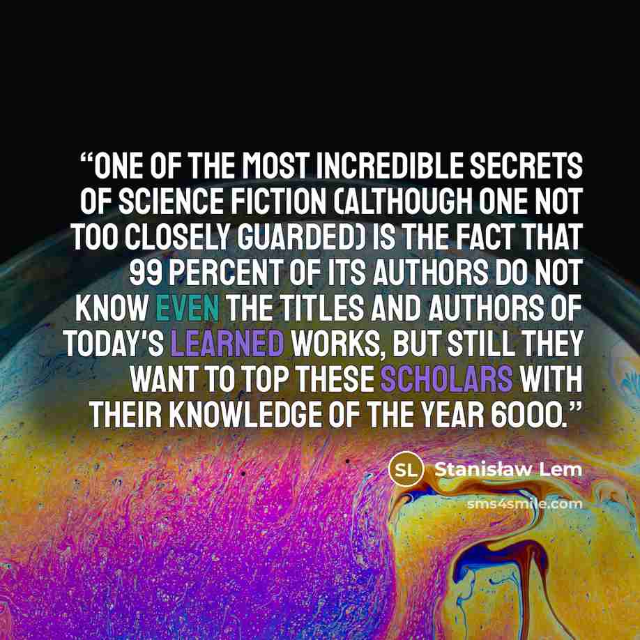 “One of the most incredible secrets of science fiction (although one not too closely guarded) is the fact that 99 percent of its authors do not know even the titles and authors of today's learned works, but still they want to top these scholars with their knowledge of the year 6000.” quote by Stanisław Lem