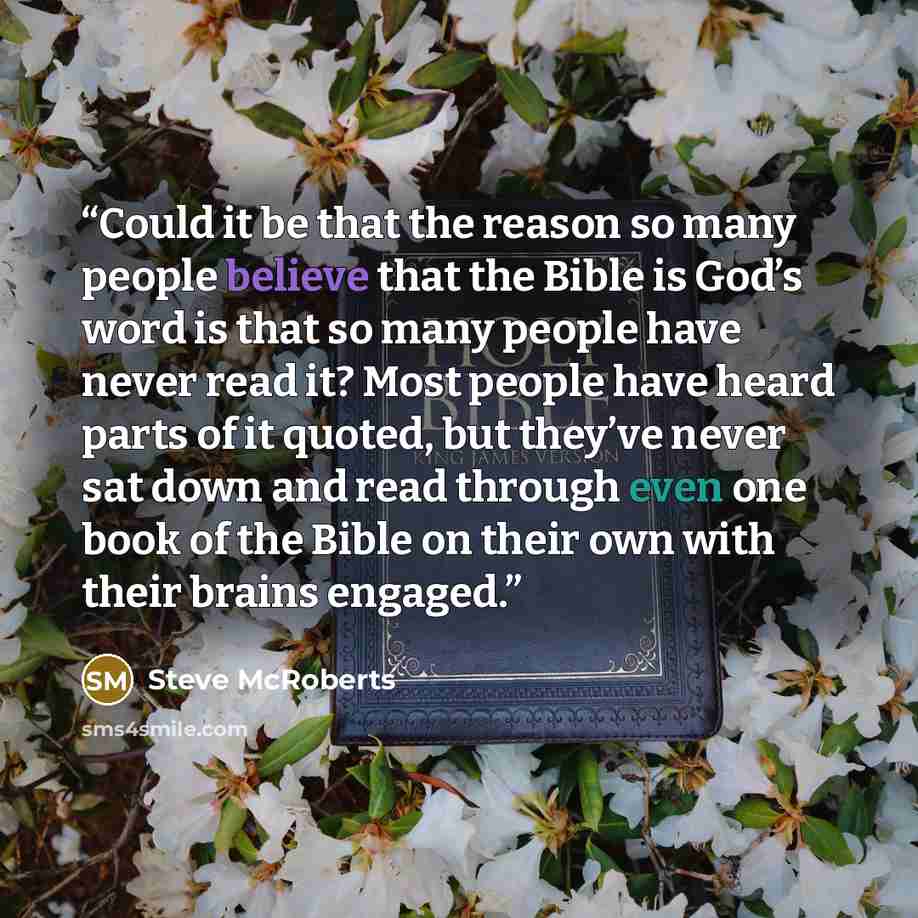 “Could it be that the reason so many people believe that the Bible is God’s word is that so many people have never read it? Most people have heard parts of it quoted, but they’ve never sat down and read through even one book of the Bible on their own with their brains engaged.” quote by Steve McRoberts