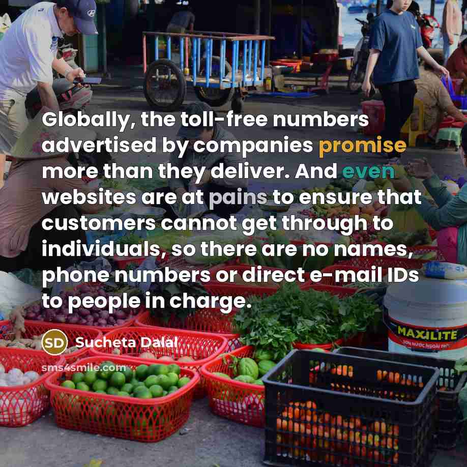 “Globally, the toll-free numbers advertised by companies promise more than they deliver. And even websites are at pains to ensure that customers cannot get through to individuals, so there are no names, phone numbers or direct e-mail IDs to people in charge.” quote by Sucheta Dalal