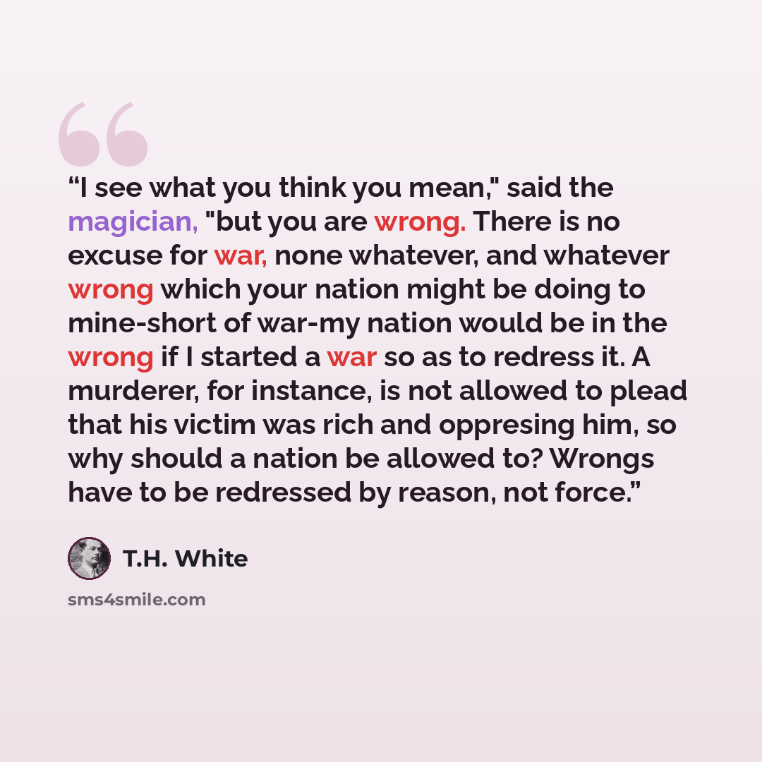 “I see what you think you mean," said the magician, "but you are wrong. There is no excuse for war, none whatever, and whatever wrong which your nation might be doing to mine-short of war-my nation would be in the wrong if I started a war so as to redress it. A murderer, for instance, is not…” quote by T.H. White