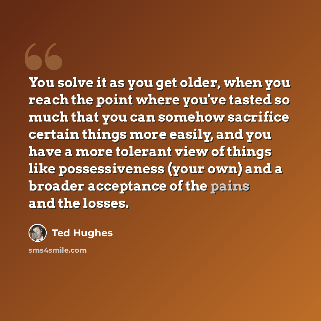 “You solve it as you get older, when you reach the point where you've tasted so much that you can somehow sacrifice certain things more easily, and you have a more tolerant view of things like possessiveness (your own) and a broader acceptance of the pains and the losses.” quote by Ted Hughes