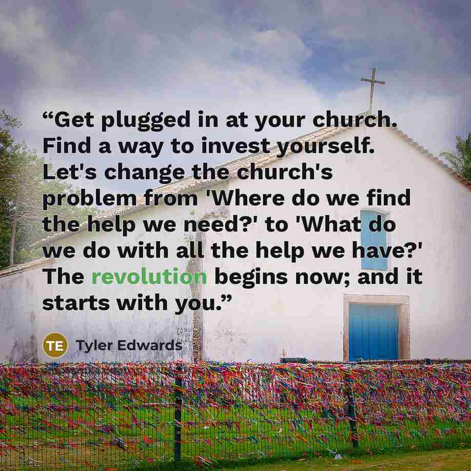 “Get plugged in at your church. Find a way to invest yourself. Let's change the church's problem from 'Where do we find the help we need?' to 'What do we do with all the help we have?' The revolution begins now; and it starts with you.” quote by Tyler Edwards