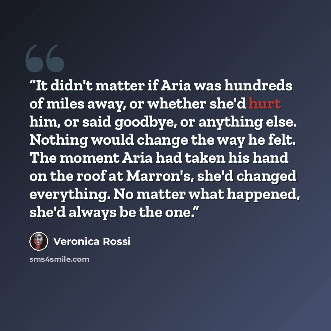 “It didn't matter if Aria was hundreds of miles away, or whether she'd hurt him, or said goodbye, or anything else. Nothing would change the way he felt. The moment Aria had taken his hand on the roof at Marron's, she'd changed everything. No matter what happened, she'd always be the one.” quote by Veronica Rossi