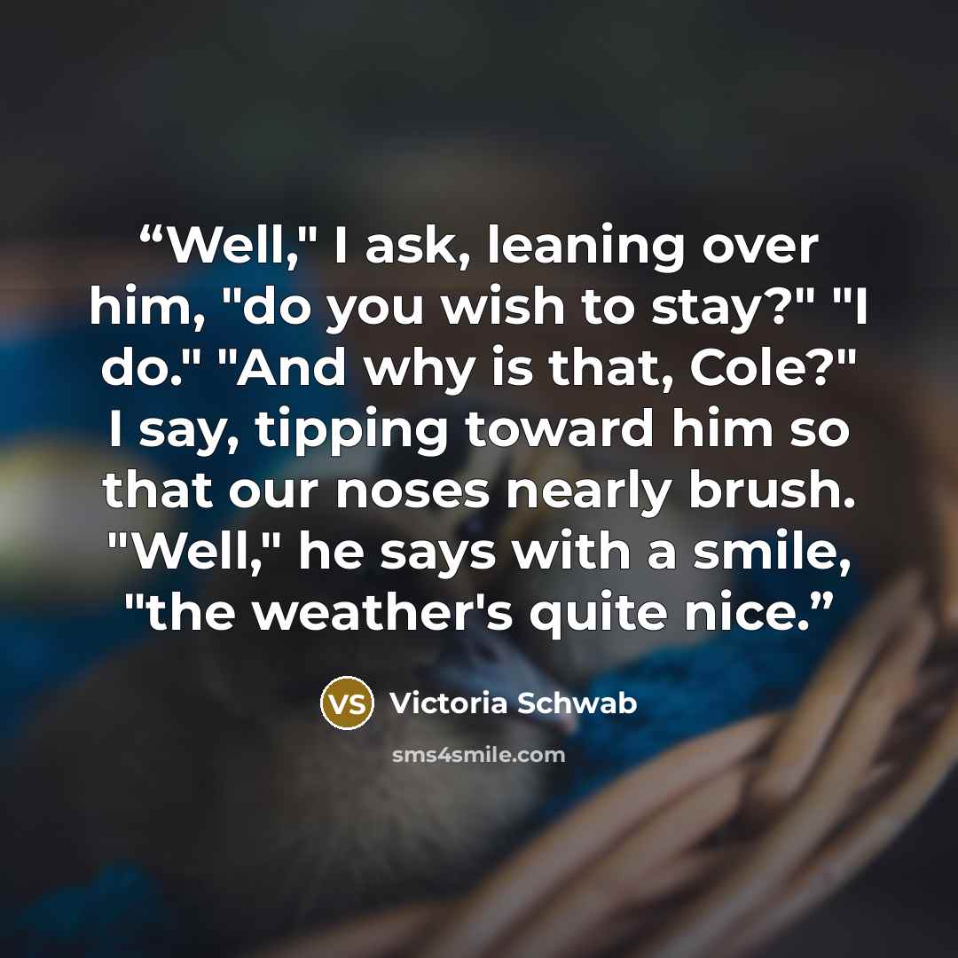 “Well," I ask, leaning over him, "do you wish to stay?" "I do." "And why is that, Cole?" I say, tipping toward him so that our noses nearly brush. "Well," he says with a smile, "the weather's quite nice.” quote by Victoria Schwab