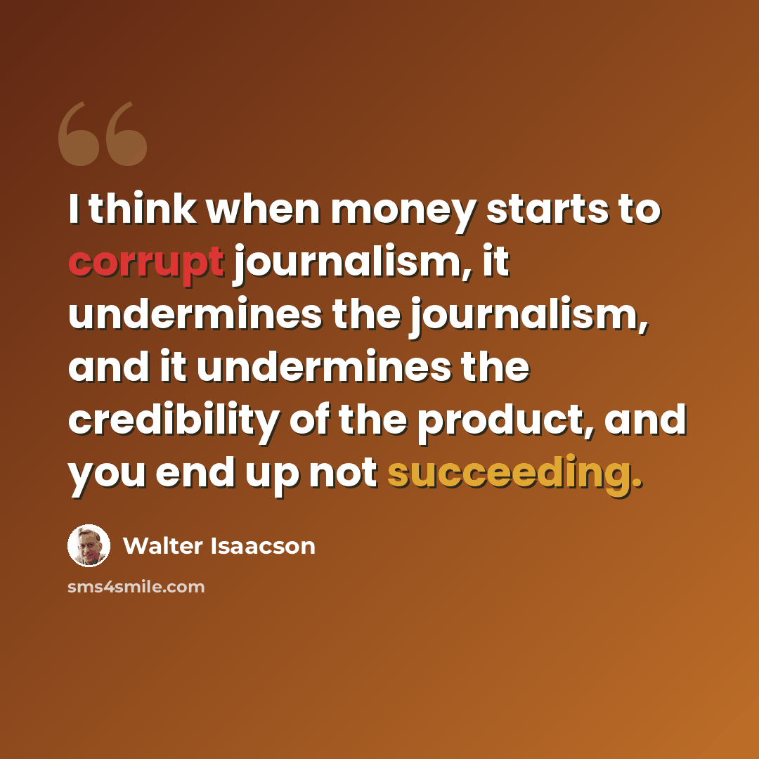 “I think when money starts to corrupt journalism, it undermines the journalism, and it undermines the credibility of the product, and you end up not succeeding.” quote by Walter Isaacson