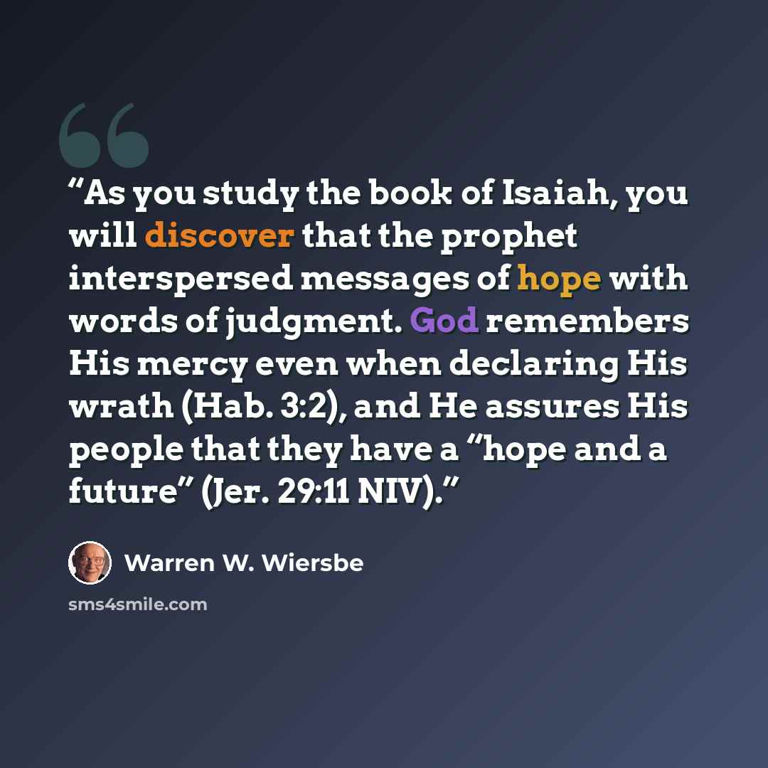“As you study the book of Isaiah, you will discover that the prophet interspersed messages of hope with words of judgment. God remembers His mercy even when declaring His wrath (Hab. 3:2), and He assures His people that they have a “hope and a future” (Jer. 29:11 NIV).” quote by Warren W. Wiersbe