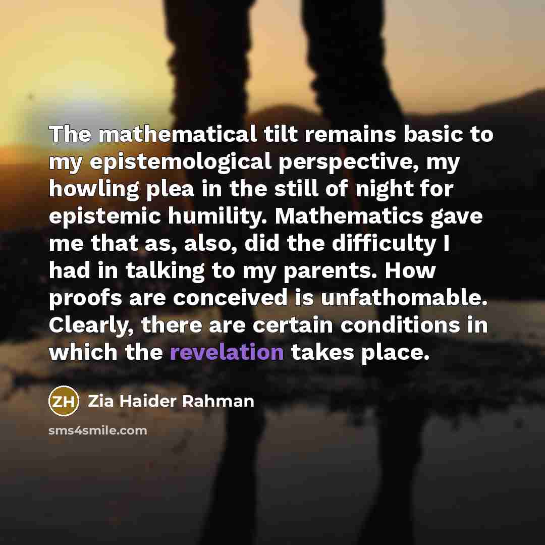 “The mathematical tilt remains basic to my epistemological perspective, my howling plea in the still of night for epistemic humility. Mathematics gave me that as, also, did the difficulty I had in talking to my parents. How proofs are conceived is unfathomable. Clearly, there are certain conditions…” quote by Zia Haider Rahman