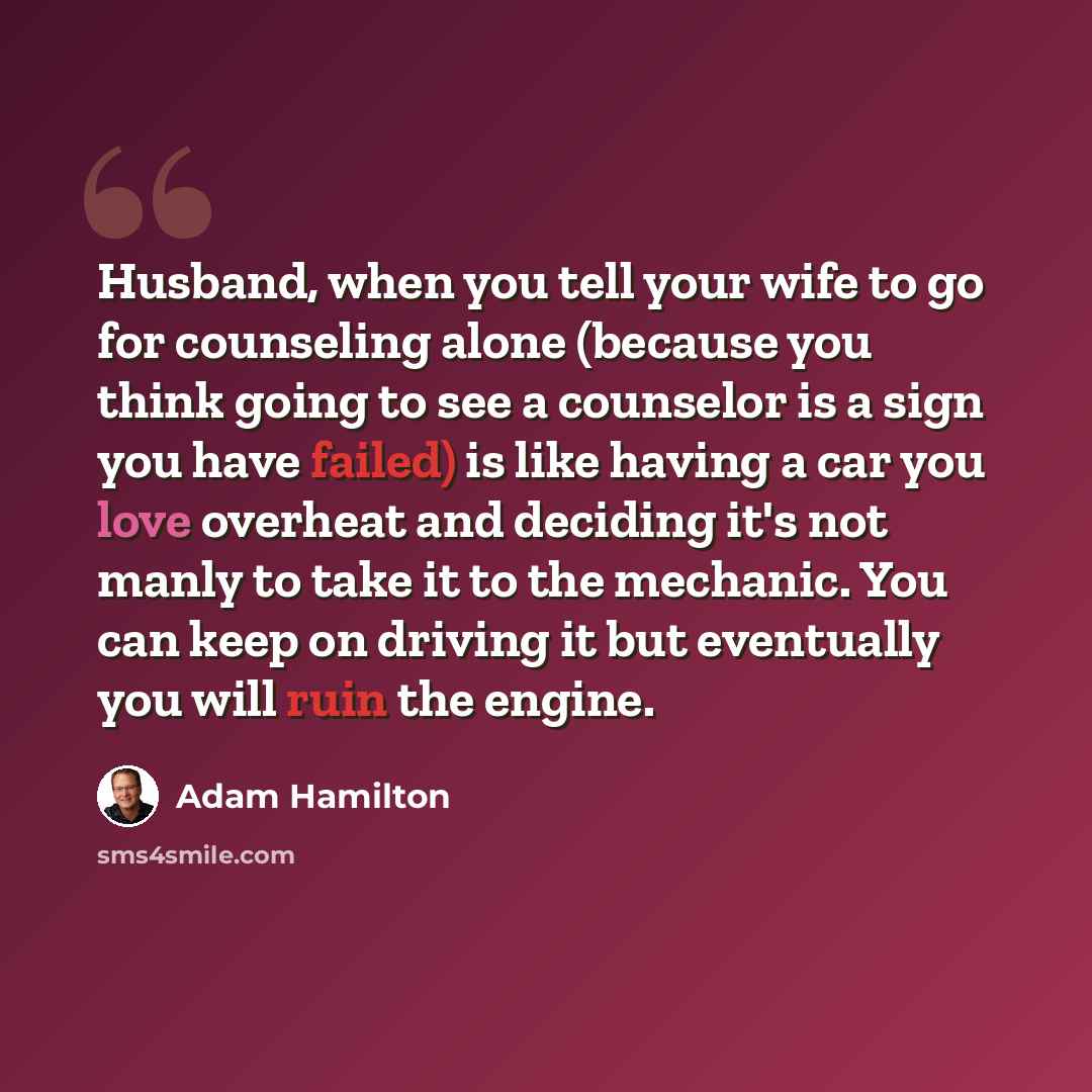 “Husband, when you tell your wife to go for counseling alone (because you think going to see a counselor is a sign you have failed) is like having a car you love overheat and deciding it's not manly to take it to the mechanic. You can keep on driving it but eventually you will ruin the engine.” quote by Adam Hamilton