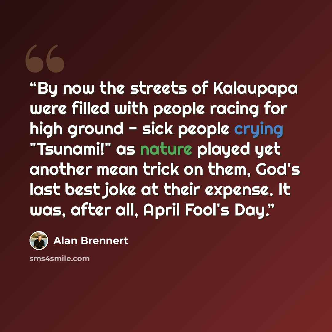 “By now the streets of Kalaupapa were filled with people racing for high ground - sick people crying "Tsunami!" as nature played yet another mean trick on them, God's last best joke at their expense. It was, after all, April Fool's Day.” quote by Alan Brennert