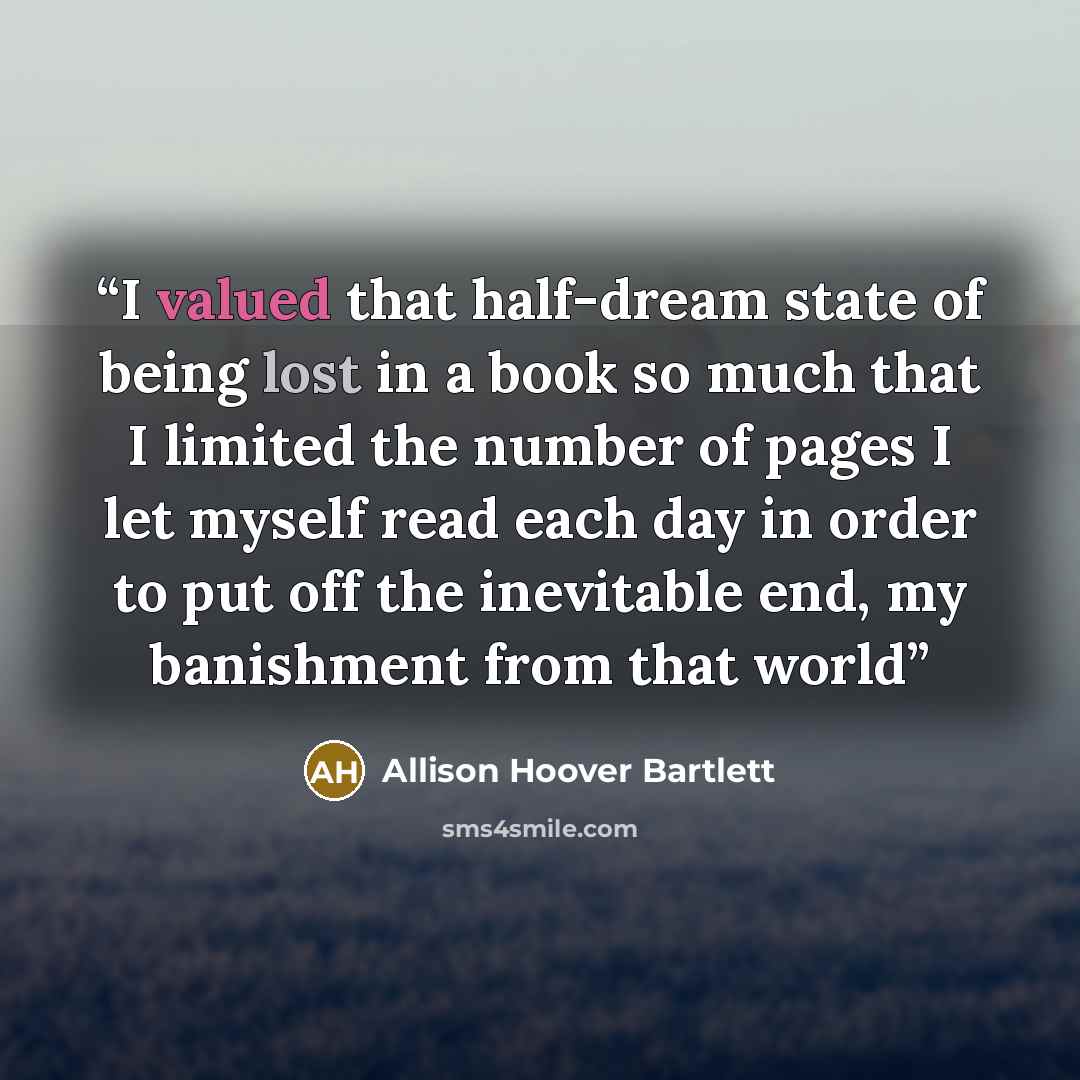 “I valued that half-dream state of being lost in a book so much that I limited the number of pages I let myself read each day in order to put off the inevitable end, my banishment from that world” quote by Allison Hoover Bartlett