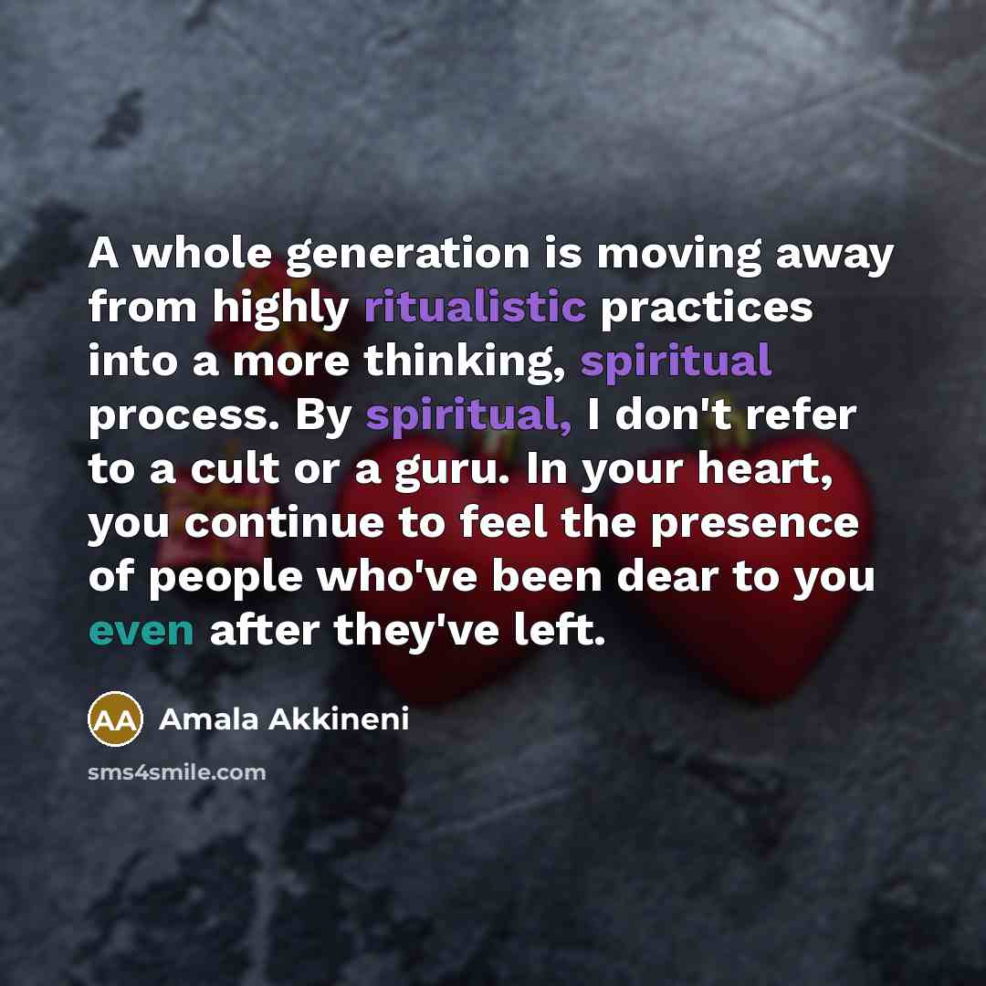 “A whole generation is moving away from highly ritualistic practices into a more thinking, spiritual process. By spiritual, I don't refer to a cult or a guru. In your heart, you continue to feel the presence of people who've been dear to you even after they've left.” quote by Amala Akkineni