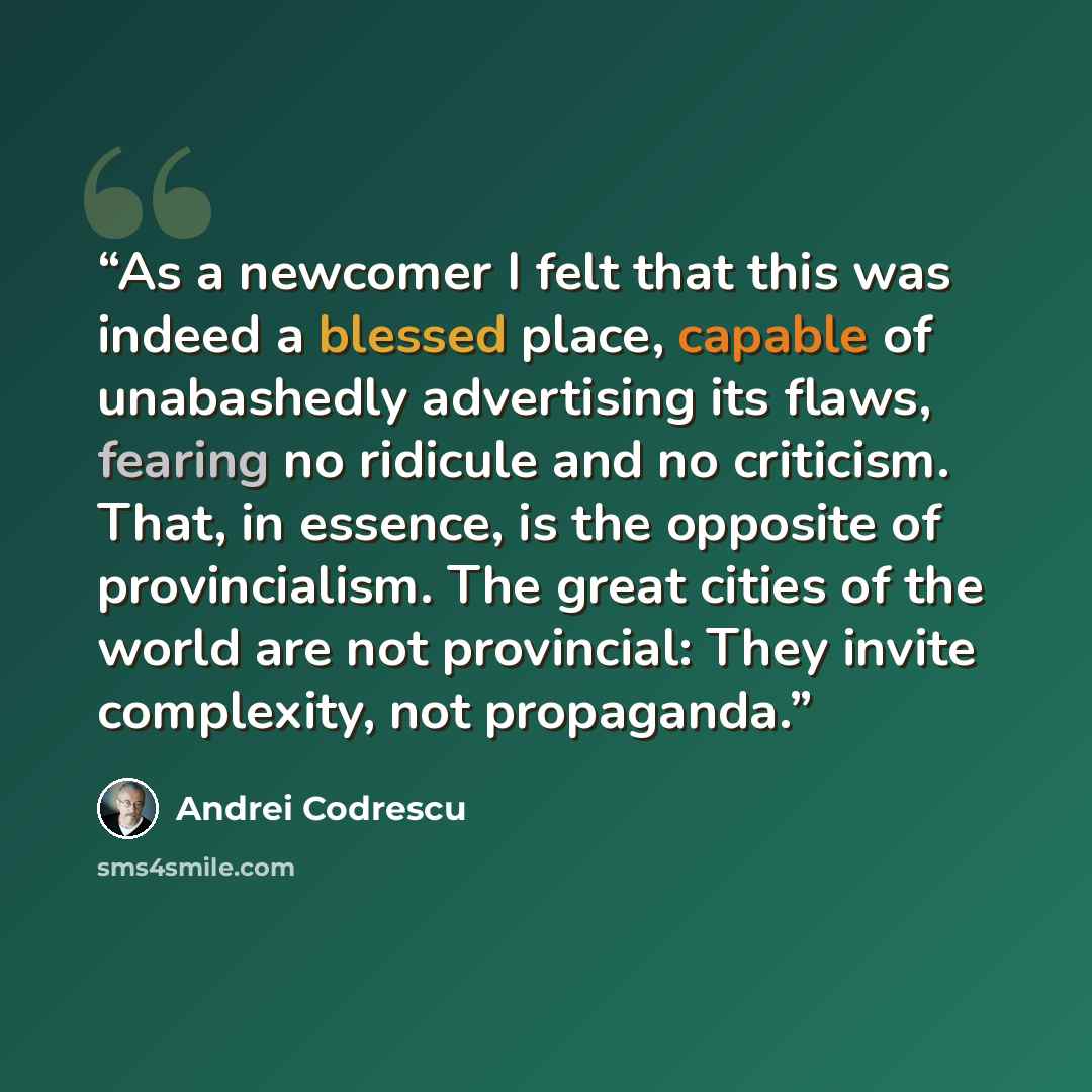 “As a newcomer I felt that this was indeed a blessed place, capable of unabashedly advertising its flaws, fearing no ridicule and no criticism. That, in essence, is the opposite of provincialism. The great cities of the world are not provincial: They invite complexity, not propaganda.” quote by Andrei Codrescu