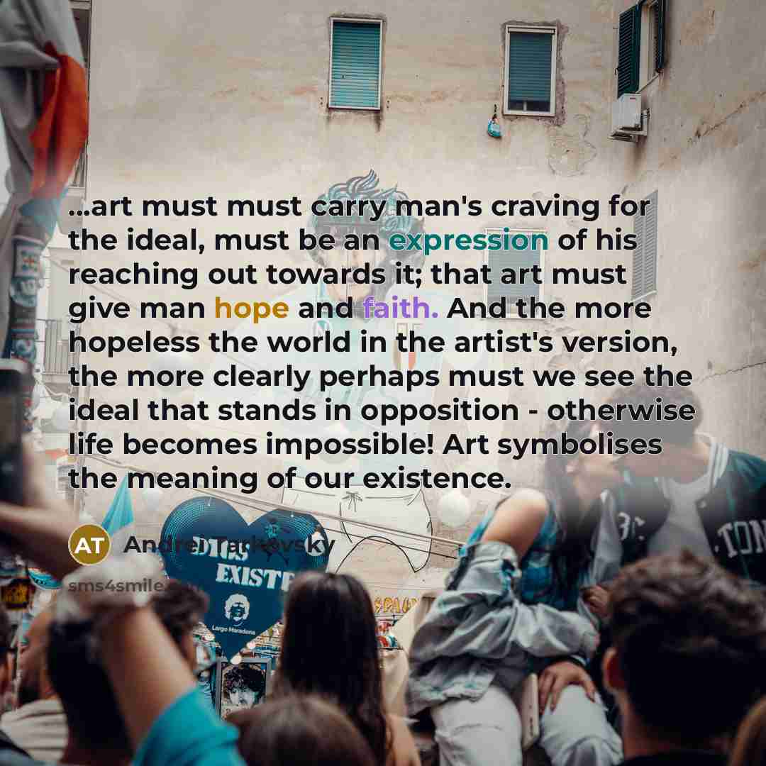 “...art must must carry man's craving for the ideal, must be an expression of his reaching out towards it; that art must give man hope and faith. And the more hopeless the world in the artist's version, the more clearly perhaps must we see the ideal that stands in opposition - otherwise life…” quote by Andrei Tarkovsky
