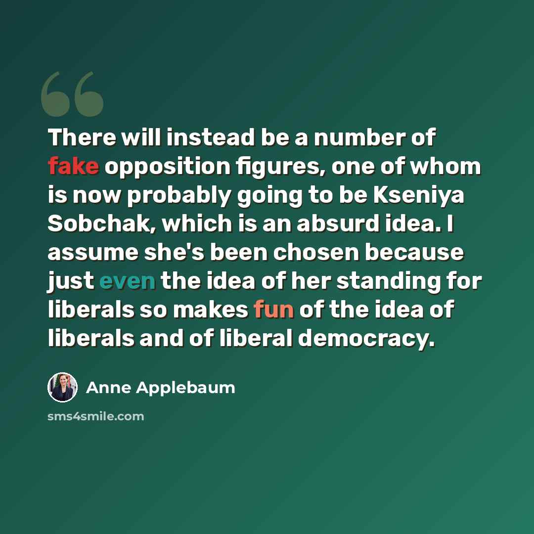 “There will instead be a number of fake opposition figures, one of whom is now probably going to be Kseniya Sobchak, which is an absurd idea. I assume she's been chosen because just even the idea of her standing for liberals so makes fun of the idea of liberals and of liberal democracy.” quote by Anne Applebaum