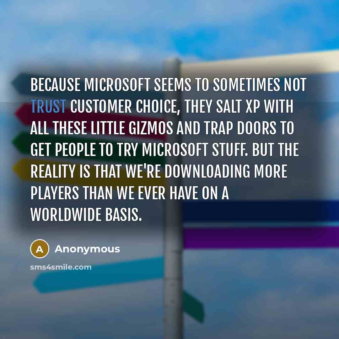 “Because Microsoft seems to sometimes not trust customer choice, they salt XP with all these little gizmos and trap doors to get people to try Microsoft stuff. But the reality is that we're downloading more players than we ever have on a worldwide basis.” quote by Anonymous