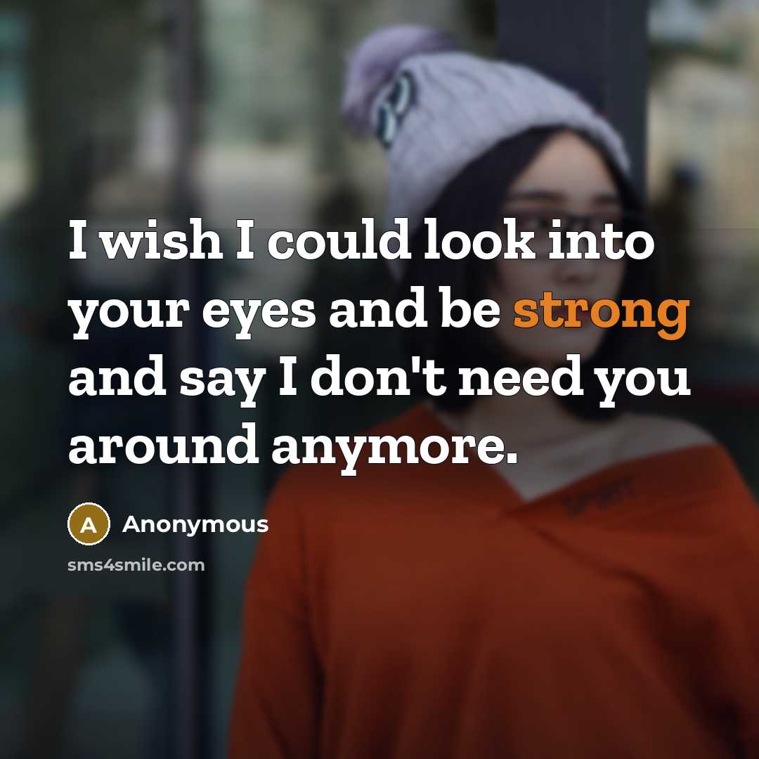 “I wish I could look into your eyes and be strong and say I don't need you around anymore.” quote by Anonymous
