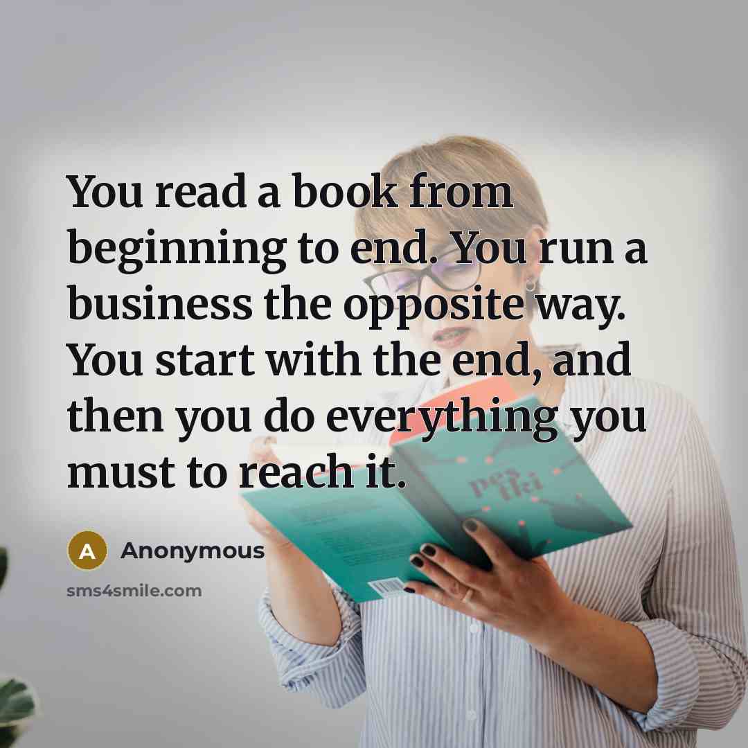“You read a book from beginning to end. You run a business the opposite way. You start with the end, and then you do everything you must to reach it.” quote by Anonymous