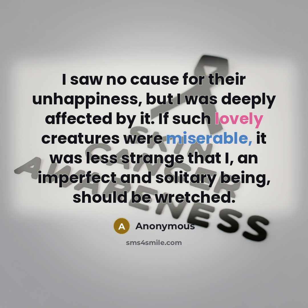 “I saw no cause for their unhappiness, but I was deeply affected by it. If such lovely creatures were miserable, it was less strange that I, an imperfect and solitary being, should be wretched.” quote by Anonymous