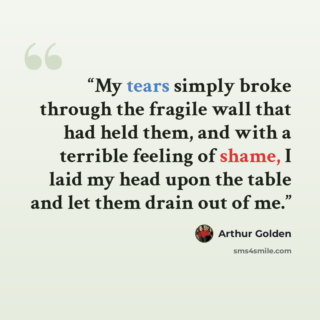 “My tears simply broke through the fragile wall that had held them, and with a terrible feeling of shame, I laid my head upon the table and let them drain out of me.” quote by Arthur Golden