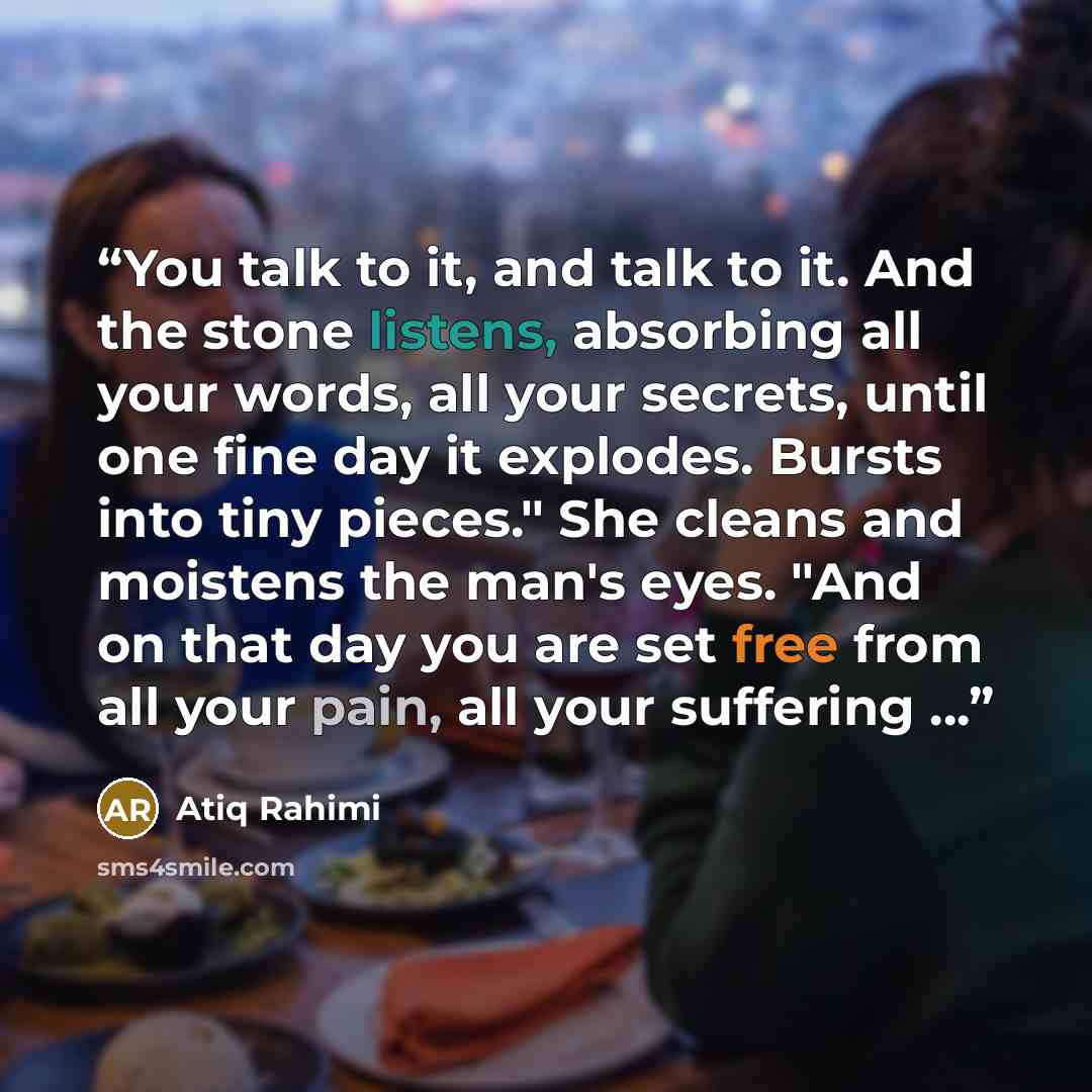 “You talk to it, and talk to it. And the stone listens, absorbing all your words, all your secrets, until one fine day it explodes. Bursts into tiny pieces." She cleans and moistens the man's eyes. "And on that day you are set free from all your pain, all your suffering ...” quote by Atiq Rahimi