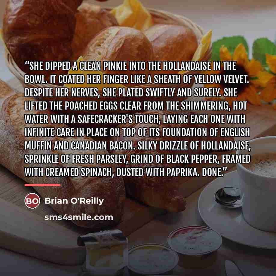 “She dipped a clean pinkie into the hollandaise in the bowl. It coated her finger like a sheath of yellow velvet. Despite her nerves, she plated swiftly and surely. She lifted the poached eggs clear from the shimmering, hot water with a safecracker's touch, laying each one with infinite care in…” quote by Brian O'Reilly