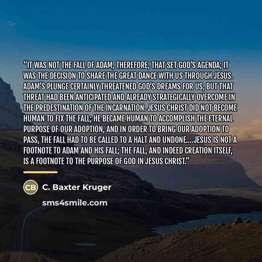 “It was not the Fall of Adam, therefore, that set God’s agenda; it was the decision to share the great dance with us through Jesus. Adam’s plunge certainly threatened God’s dreams for us, but that threat had been anticipated and already strategically overcome in the predestination of the…” quote by C. Baxter Kruger