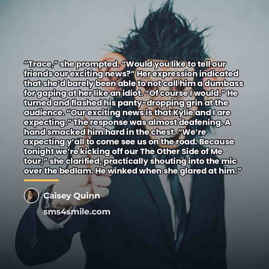 “Trace,” she prompted. “Would you like to tell our friends our exciting news?” Her expression indicated that she’d barely been able to not call him a dumbass for gaping at her like an idiot. “Of course I would.” He turned and flashed his panty-dropping grin at the audience. “Our exciting news is…” quote by Caisey Quinn