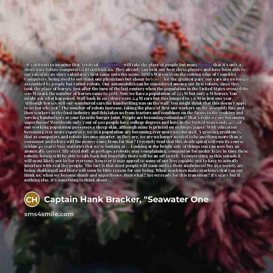 “It’s difficult to imagine that Artificial Intelligence will take the place of people but many believe that it’s only a short time before computers will outthink us. They already can beat our best chess players and have been able to out calculate us since calculators first came onto the scene…” quote by Captain Hank Bracker, "Seawater One