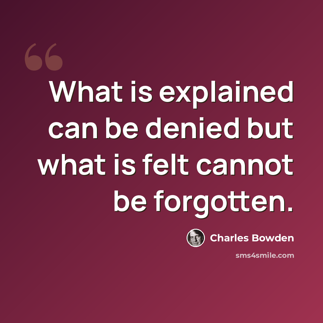 “What is explained can be denied but what is felt cannot be forgotten.” quote by Charles Bowden